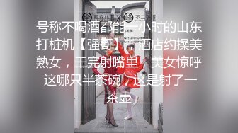 号称不喝酒都能一小时的山东打桩机【强哥】，酒店约操美熟女，干完射嘴里，美女惊呼 这哪只半茶碗，这是射了一茶壶