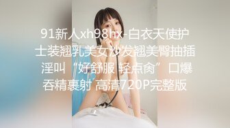 91新人xh98hx-白衣天使护士装翘乳美女沙发翘美臀抽插 淫叫“好舒服 轻点肏”口爆吞精裹射 高清720P完整版