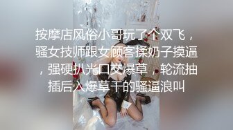 按摩店风俗小哥玩了个双飞，骚女技师跟女顾客揉奶子摸逼，强硬扒光口交爆草，轮流抽插后入爆草干的骚逼浪叫