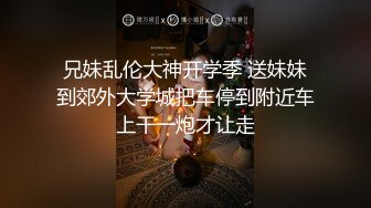 兄妹乱伦大神开学季 送妹妹到郊外大学城把车停到附近车上干一炮才让走