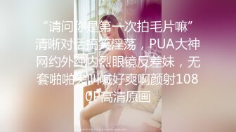 “请问你是第一次拍毛片嘛”清晰对话搞笑淫荡，PUA大神网约外纯内烈眼镜反差妹，无套啪啪尖叫喊好爽啊颜射1080P高清原画