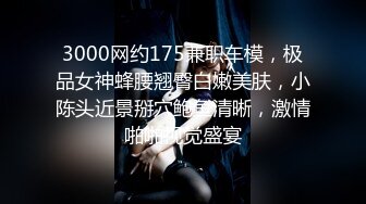 3000网约175兼职车模，极品女神蜂腰翘臀白嫩美肤，小陈头近景掰穴鲍鱼清晰，激情啪啪视觉盛宴