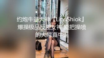 约炮牛逼大神『LionShiok』爆操极品反差女神 能把操喷的大屌真牛逼