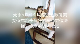 无水印1/14 风骚颜值眼镜美女假屌炮击疯狂抽插骑乘位深插到底爽的VIP1196