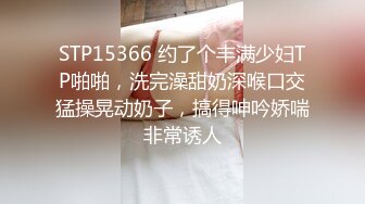 STP15366 约了个丰满少妇TP啪啪，洗完澡甜奶深喉口交猛操晃动奶子，搞得呻吟娇喘非常诱人