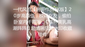 一代风流【唐哥作品4K版】20岁高颜值，校花女友，偷拍卧室内干两炮，C罩杯美乳高潮阵阵，超清画质无水印收藏佳作