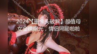 2024【摄像头破解】颜值母女全裸曝光，情侣同居啪啪