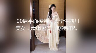 00后平面模特，大学生四川美女，滑嫩紧实，期待群P。