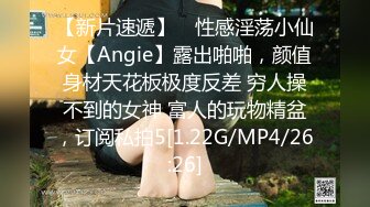 【新片速遞】 ⚡性感淫荡小仙女【Angie】露出啪啪，颜值身材天花板极度反差 穷人操不到的女神 富人的玩物精盆，订阅私拍5[1.22G/MP4/26:26]