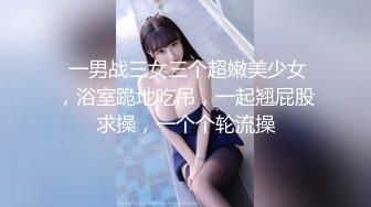  一男战三女三个超嫩美少女，浴室跪地吃吊，一起翘屁股求操，一个个轮流操