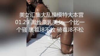   美女汇集大乱操模特大本营01.29 黑丝豪乳美女一个比一个骚 裹着J8不放 骑着J8不松逼