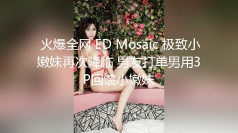  火爆全网 ED Mosaic 极致小嫩妹再次降临 男友打单男用3P回馈小嫩妹