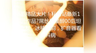 最新精品大片！私房站最新120元作品?屌丝男灌醉00后坦克女友，冰棒插洞，扩音器看妇科病