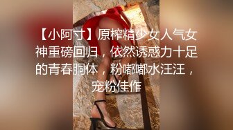 【小阿寸】原榨精少女人气女神重磅回归，依然诱惑力十足的青春胴体，粉嘟嘟水汪汪，宠粉佳作