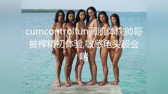 cumcontrolfun薄肌体院帅哥被榨精初体验,敏感龟头超会喘