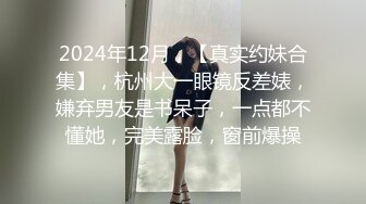 2024年12月，【真实约妹合集】，杭州大一眼镜反差婊，嫌弃男友是书呆子，一点都不懂她，完美露脸，窗前爆操