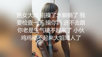 熟女大姐 别摸了水躺躺了 我要检查一下 操你妈 进不去跟你老是生气硬不起来了 小伙鸡鸡硬不起来大姐骂人了