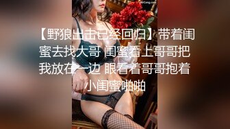 【野狼出击已经回归】带着闺蜜去找大哥 闺蜜看上哥哥把我放在一边 眼看着哥哥抱着小闺蜜啪啪